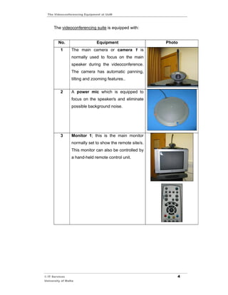 The Videoconferencing Equipment at UoM



      The videoconferencing suite is equipped with:


         No.                   Equipment                   Photo
          1      The main camera or camera 1 is
                 normally used to focus on the main
                 speaker during the videoconference.
                 The camera has automatic panning,
                 tilting and zooming features..


          2      A power mic which is equipped to
                 focus on the speaker/s and eliminate
                 possible background noise.




          3      Monitor 1; this is the main monitor
                 normally set to show the remote site/s.
                 This monitor can also be controlled by
                 a hand-held remote control unit.




© IT Services                                                  4
University of Malta
 
