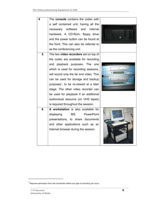 The Videoconferencing Equipment at UoM



             4            The console contains the codec with
                          a self contained unit, having all the
                          necessary           software         and       internal
                          hardware. A CD-Rom, floppy drive
                          and the power button can be found at
                          the front. This can also be referred to
                          as the conferencing unit.
                 5        The two video recorders set on top of
                          the codec are available for recording
                          and playback purposes. The one
                          which is used for recording sessions,
                          will record only the far end video. This
                          can be used for storage and backup
                          purposes1, to be re-viewed at a later
                          stage. The other video recorder can
                          be used for playback if an additional
                          audiovisual resource (on VHS tapes)
                          is required throughout the session.
                 6        A workstation is also available for
                          displaying               MS             PowerPoint
                          presentations, to share documents
                          and other applications such as an
                          Internet browser during the session.




1
    Requires permission from site coordinator before any type of recording can occur.


    © IT Services                                                                       5
    University of Malta
 