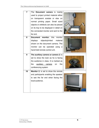 The Videoconferencing Equipment at UoM



          7      The Document camera is mainly
                 used to project printed material either
                 on transparent acetate or else on
                 normal printing paper. Small sized
                 objects or artefacts can also be placed
                 on its tray to be displayed in detail on
                 the connected monitor and sent to the
                 far end.
          8      Document      monitor;    this    monitor
                 displays    objects/printed      material
                 shown on the document camera. The
                 monitor can be operated using a
                 hand-held remote control unit.

          9      The auxiliary camera or camera 2; is
                 set to show the tutor as he is facing
                 the audience in class. It is marked as
                 the   auxiliary    camera        on   the
                 conferencing system.

         10      Monitor 2; is set to show the remote
                 end participants enabling the speaker
                 to see the far end when facing the
                 local audience.




© IT Services                                                6
University of Malta
 