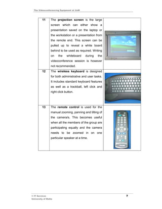 The Videoconferencing Equipment at UoM



         11      The projection screen is the large
                 screen which can either show a
                 presentation saved on the laptop or
                 the workstation or a presentation from
                 the remote end. This screen can be
                 pulled up to reveal a white board
                 behind to be used as required. Writing
                 on    the    whiteboard    during   the
                 videoconference session is however
                 not recommended.
         12      The wireless keyboard is designed
                 for both administrative and user tasks.
                 It includes standard keyboard features
                 as well as a trackball, left click and
                 right click button.




         13      The remote control is used for the
                 manual zooming, panning and tilting of
                 the camera/s. This becomes useful
                 when all the members of the group are
                 participating equally and the camera
                 needs to be zoomed in on one
                 particular speaker at a time.




© IT Services                                              7
University of Malta
 