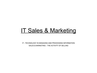 IT Sales & Marketing IT - TECHNOLOGY IN MANAGING AND PROCESSING INFORMATION SALES & MARKETING – THE ACTIVITY OF SELLING 