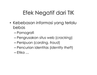 Efek Negatif dari TIK
• Kebebasan informasi yang terlalu
  bebas
  – Pornografi
  – Pengrusakan situs web (cracking)
  – Penipuan (carding, fraud)
  – Pencurian identitas (identity theft)
  – Etika …
 
