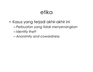 etika
• Kasus yang terjadi akhir-akhir ini
  – Perbuatan yang tidak menyenangkan
  – Identity theft
  – Anonimity and cowardness
 