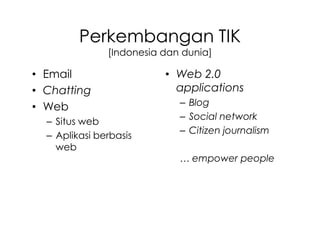 Perkembangan TIK
               [Indonesia dan dunia]

• Email                   • Web 2.0
• Chatting                  applications
• Web                        – Blog
                             – Social network
  – Situs web
                             – Citizen journalism
  – Aplikasi berbasis
    web
                             … empower people
 