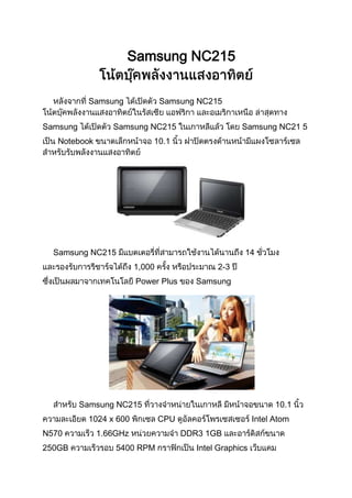 Samsung NC215


           Samsung              Samsung NC215


Samsung          Samsung NC215                       Samsung NC21 5
   Notebook                 10.1




  Samsung NC215                                       14
                        1,000                 2-3
                        Power Plus       Samsung




          Samsung NC215                                         10.1
           1024 x 600           CPU                       Intel Atom
N570          1.66GHz                 DDR3 1GB
250GB             5400 RPM               Intel Graphics
 