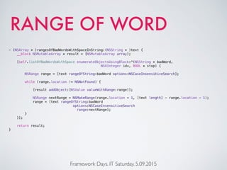 RANGE OF WORD
Framework Days. IT Saturday. 5.09.2015
- (NSArray * )rangesOfBadWordsWithSpaceInString:(NSString * )text {
__block NSMutableArray * result = [NSMutableArray array];
[self.listOfBadWordsWithSpace enumerateObjectsUsingBlock:^(NSString * badWord,
NSUInteger idx, BOOL * stop) {
NSRange range = [text rangeOfString:badWord options:NSCaseInsensitiveSearch];
while (range.location != NSNotFound) {
[result addObject:[NSValue valueWithRange:range]];
NSRange nextRange = NSMakeRange(range.location + 1, [text length] - range.location - 1);
range = [text rangeOfString:badWord
options:NSCaseInsensitiveSearch
range:nextRange];
}
}];
return result;
}
 