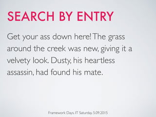 SEARCH BY ENTRY
Framework Days. IT Saturday. 5.09.2015
Get your ass down here!The grass
around the creek was new, giving it a
velvety look. Dusty, his heartless
assassin, had found his mate.
 