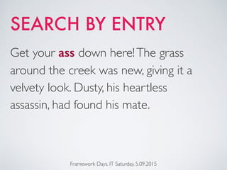 SEARCH BY ENTRY
Framework Days. IT Saturday. 5.09.2015
Get your ass down here!The grass
around the creek was new, giving it a
velvety look. Dusty, his heartless
assassin, had found his mate.
 