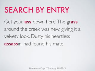 SEARCH BY ENTRY
Framework Days. IT Saturday. 5.09.2015
Get your ass down here!The grass
around the creek was new, giving it a
velvety look. Dusty, his heartless
assassin, had found his mate.
 