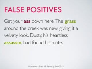 Framework Days. IT Saturday. 5.09.2015
Get your ass down here!The grass
around the creek was new, giving it a
velvety look. Dusty, his heartless
assassin, had found his mate.
FALSE POSITIVES
 