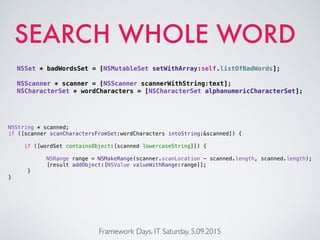 SEARCH WHOLE WORD
Framework Days. IT Saturday. 5.09.2015
NSString * scanned;
if ([scanner scanCharactersFromSet:wordCharacters intoString:&scanned]) {
if ([wordSet containsObject:[scanned lowercaseString]]) {
NSRange range = NSMakeRange(scanner.scanLocation - scanned.length, scanned.length);
[result addObject:[NSValue valueWithRange:range]];
}
}
NSSet * badWordsSet = [NSMutableSet setWithArray:self.listOfBadWords];
NSScanner * scanner = [NSScanner scannerWithString:text];
NSCharacterSet * wordCharacters = [NSCharacterSet alphanumericCharacterSet];
 