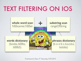 TEXT FILTERING ON IOS
Framework Days. IT Saturday. 5.09.2015
words dictionary
(boobs, b00bs,
b00b5)
whole word scan
NSScanner, NSSet
phrases dictionary
(b o o b s, b.o.o.b.s,
bo!obs)
substring scan
rangeOfString+
 