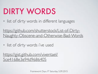 DIRTY WORDS
• list of dirty words in different languages
https://github.com/shutterstock/List-of-Dirty-
Naughty-Obscene-and-Otherwise-Bad-Words
• list of dirty words i’ve used
https://gist.github.com/vixentael/
5ce4168e3e94d9686405
Framework Days. IT Saturday. 5.09.2015
 