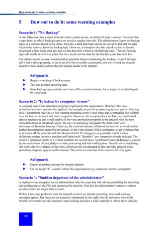 How not to do it: some warning examples

5

How not to do it: some warning examples

Scenario 1: "No Backup"
A law office operates a small network with a central server, on which all data is stored. The server has
a tape drive, to which backup copies are saved at regular intervals. The administrator keeps the backup
tapes in a locked cabinet in his office. One day a hard disk fault causes the server to fail and the data
needs to be restored from the backup tape. However, it transpires that the tape drive had evidently
developed a fault some time ago and no data has been written to the backup tapes. The only backup
tape still usable is over five years old. As a result, all the data for the last few years has been lost.
The administrator has overlooked another potential danger in planning the backups: even if the tape
drive had worked properly, in the event of a fire or similar catastrophe, not only would the original
data have been destroyed but also the backup media in his cabinet!

Safeguards
►
►
►

Regular checking of backup tapes
Test and practise restoring data
Store backup tapes outside one's own office accommodation, for example, in a safe-deposit
box in a bank.

Scenario 2: "Infection by computer viruses"
A company uses virus protection programs right across the organisation. However, the virus
definitions are only sporadically updated, for example, as part of an operating system update. One day
the IT department receives a virus warning regarding a new e-mail virus that is spreading like wildfire
over the Internet to more and more recipients. However, the company does not have any automated
update mechanism that would enable all the virus protection programs to be updated with the new
virus definitions at breakneck speed. By way of emergency safeguard, the mail servers are
disconnected from the Internet. However, the virus has already infiltrated the internal network and its
further dissemination cannot be prevented. As the virus deletes Office documents, every computer has
to be taken off the network and shut down until the IT managers can gradually install a virus
definitions update on every machine and laboriously "disinfect" any computers already infected. The
entire IT operation comes to a virtual standstill for several days. Significant financial damage is caused
by the destruction of data, delays in order processing and lost working time. Shortly after completing
this work, the first variants of the virus, which are not yet detected by the carefully updated virus
protection program, appear on the Internet. The entire exercise has to be repeated all over again.

Safeguards
►
►

Create an update concept for security updates
Do not forget "IT islands" within the organisation (e.g. notebooks and test computers)

Scenario 3: "Sudden departure of the administrator"
A medium-sized company has an administrator who for years has had sole responsibility for installing
and configuring all the PCs and operating the network. One day the administrator sustains a serious
accident and is no longer able to work.
Within a few days problems with the network servers are already mounting: error and warning
messages appear, but these are not correctly interpreted by the staff, who do not know what to do.
Shortly afterwards several computers stop working and after a failed attempt to reboot them virtually

10

 