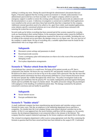 How not to do it: some warning examples

nothing is working any more. During the search through the administrator's documents that now
begins, it becomes apparent that the existing system environment is virtually undocumented. Even
administrator passwords have not been recorded. An IT support company called in to provide
emergency support is unable to restore the existing system because the passwords are unknown and
the documentation is so poor. A laborious investigation is carried out to establish which applications
were installed on the servers and where these had stored the data that is important for the company.
Additional external specialists need to be called in, for, apart from widely used standard applications,
some industry-specific customised solutions are in use which the systems house entrusted with
restoring the system has never seen before.
Several weeks go by before everything has been restored and all the systems required for everyday
work are functioning in their normal fashion. In the meantime important orders cannot be fulfilled in
the company as the information and applications required for this are not available. Including the cost
of calling in the external service providers, the damage comes to a six-figure sum. The very survival of
the company is under threat. On top of everything else, a suitable replacement must be found for the
administrator who is no longer able to work.

Safeguards
►
►
►

Document system settings and parameters in detail

►

Put in place deputisation arrangements

Record passwords securely
Create a contingency plan with instructions on what to do in the event of the most probable
damaging events

Scenario 4: "Hacker attack from the Internet"
A psychologist has a practice in a small town. He keeps all his patient records on a PC that is
connected to the Internet. He knows his way round his PC and generally installs his software himself.
He believes his data is secure as he has to log on to the system with a password. One day the news that
confidential patient information has been anonymously published in a local internet discussion forum
for the town spreads like wildfire throughout the whole town. The police investigation leads to the
psychologist and establishes that the practice PC was totally inadequately protected against third party
attacks and was probably the target of a hacker attack. The public prosecutor charges the psychologist
with negligence in the handling of confidential patient data. The damage sustained by the patients
concerned is enormous and can hardly be quantified.

Safeguards
►
►

Secure internet access
Encrypt confidential data

Scenario 5: "Insider attack"
A small, traditional company has been manufacturing special paints and varnishes using a secret
formula for many years. One day an employee in the marketing department leaves and joins a
competitor. Six months later the rival company brings some almost identical varnishes out on the
market. At first it is not apparent how the secret formula could have left the company as, for security
reasons, the development department is not connected either to the intranet or the Internet. The
company therefore suspects industrial espionage by the former employee and reports him to the police.
The criminal investigation department is able to prove using appropriate tools that files containing the
formula in question had first been stored and then later been deleted on the suspect's PC. Confronted

11

 