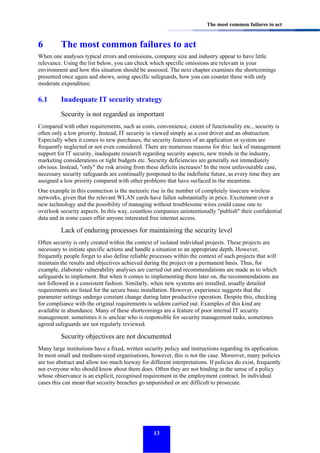 The most common failures to act

6

The most common failures to act

When one analyses typical errors and omissions, company size and industry appear to have little
relevance. Using the list below, you can check which specific omissions are relevant in your
environment and how this situation should be assessed. The next chapter examines the shortcomings
presented once again and shows, using specific safeguards, how you can counter these with only
moderate expenditure.

6.1

Inadequate IT security strategy
Security is not regarded as important

Compared with other requirements, such as costs, convenience, extent of functionality etc., security is
often only a low priority. Instead, IT security is viewed simply as a cost driver and an obstruction.
Especially when it comes to new purchases, the security features of an application or system are
frequently neglected or not even considered. There are numerous reasons for this: lack of management
support for IT security, inadequate research regarding security aspects, new trends in the industry,
marketing considerations or tight budgets etc. Security deficiencies are generally not immediately
obvious. Instead, "only" the risk arising from these deficits increases! In the most unfavourable case,
necessary security safeguards are continually postponed to the indefinite future, as every time they are
assigned a low priority compared with other problems that have surfaced in the meantime.
One example in this connection is the meteoric rise in the number of completely insecure wireless
networks, given that the relevant WLAN cards have fallen substantially in price. Excitement over a
new technology and the possibility of managing without troublesome wires could cause one to
overlook security aspects. In this way, countless companies unintentionally "publish" their confidential
data and in some cases offer anyone interested free internet access.

Lack of enduring processes for maintaining the security level
Often security is only created within the context of isolated individual projects. These projects are
necessary to initiate specific actions and handle a situation to an appropriate depth. However,
frequently people forget to also define reliable processes within the context of such projects that will
maintain the results and objectives achieved during the project on a permanent basis. Thus, for
example, elaborate vulnerability analyses are carried out and recommendations are made as to which
safeguards to implement. But when it comes to implementing them later on, the recommendations are
not followed in a consistent fashion. Similarly, when new systems are installed, usually detailed
requirements are listed for the secure basic installation. However, experience suggests that the
parameter settings undergo constant change during later productive operation. Despite this, checking
for compliance with the original requirements is seldom carried out. Examples of this kind are
available in abundance. Many of these shortcomings are a feature of poor internal IT security
management: sometimes it is unclear who is responsible for security management tasks, sometimes
agreed safeguards are not regularly reviewed.

Security objectives are not documented
Many large institutions have a fixed, written security policy and instructions regarding its application.
In most small and medium-sized organisations, however, this is not the case. Moreover, many policies
are too abstract and allow too much leeway for different interpretations. If policies do exist, frequently
not everyone who should know about them does. Often they are not binding in the sense of a policy
whose observance is an explicit, recognised requirement in the employment contract. In individual
cases this can mean that security breaches go unpunished or are difficult to prosecute.

13

 