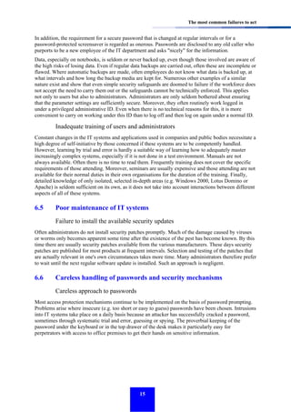 The most common failures to act

In addition, the requirement for a secure password that is changed at regular intervals or for a
password-protected screensaver is regarded as onerous. Passwords are disclosed to any old caller who
purports to be a new employee of the IT department and asks "nicely" for the information.
Data, especially on notebooks, is seldom or never backed up, even though those involved are aware of
the high risks of losing data. Even if regular data backups are carried out, often these are incomplete or
flawed. Where automatic backups are made, often employees do not know what data is backed up, at
what intervals and how long the backup media are kept for. Numerous other examples of a similar
nature exist and show that even simple security safeguards are doomed to failure if the workforce does
not accept the need to carry them out or the safeguards cannot be technically enforced. This applies
not only to users but also to administrators. Administrators are only seldom bothered about ensuring
that the parameter settings are sufficiently secure. Moreover, they often routinely work logged in
under a privileged administrative ID. Even when there is no technical reasons for this, it is more
convenient to carry on working under this ID than to log off and then log on again under a normal ID.

Inadequate training of users and administrators
Constant changes in the IT systems and applications used in companies and public bodies necessitate a
high degree of self-initiative by those concerned if these systems are to be competently handled.
However, learning by trial and error is hardly a suitable way of learning how to adequately master
increasingly complex systems, especially if it is not done in a test environment. Manuals are not
always available. Often there is no time to read them. Frequently training does not cover the specific
requirements of those attending. Moreover, seminars are usually expensive and those attending are not
available for their normal duties in their own organisations for the duration of the training. Finally,
detailed knowledge of only isolated, selected in-depth areas (e.g. Windows 2000, Lotus Domino or
Apache) is seldom sufficient on its own, as it does not take into account interactions between different
aspects of all of these systems.

6.5

Poor maintenance of IT systems
Failure to install the available security updates

Often administrators do not install security patches promptly. Much of the damage caused by viruses
or worms only becomes apparent some time after the existence of the pest has become known. By this
time there are usually security patches available from the various manufacturers. These days security
patches are published for most products at frequent intervals. Selection and testing of the patches that
are actually relevant in one's own circumstances takes more time. Many administrators therefore prefer
to wait until the next regular software update is installed. Such an approach is negligent.

6.6

Careless handling of passwords and security mechanisms
Careless approach to passwords

Most access protection mechanisms continue to be implemented on the basis of password prompting.
Problems arise where insecure (e.g. too short or easy to guess) passwords have been chosen. Intrusions
into IT systems take place on a daily basis because an attacker has successfully cracked a password,
sometimes through systematic trial and error, guessing or spying. The proverbial keeping of the
password under the keyboard or in the top drawer of the desk makes it particularly easy for
perpetrators with access to office premises to get their hands on sensitive information.

15

 