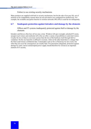 The most common failures to act

Failure to use existing security mechanisms
Many products are supplied with built in security mechanisms, but for the sake of an easy life, out of
mistrust or for compatibility reasons these are not activated or are configured too ineffectively. For
example, the available encryption function in wireless networks (WLANs) is used far too infrequently.

6.7

Inadequate protection against intruders and damage by the elements
Offices and IT systems inadequately protected against theft or damage by the
elements

Intruders and thieves often have all too easy a time. Windows left ajar overnight, unlocked IT rooms,
unsupervised visitors and notebooks left in the car offer a variety of possibilities to uninvited visitors.
Usually the loss of data is even more serious than the loss of the hardware itself through theft or
vandalism. On the one hand this is difficult to recreate, while on the other hand there is a danger that
the thief could misuse confidential data. Catastrophes such as fire or flood may be rare events, but
when they do occur the consequences are usually fatal. Fire precaution safeguards, protection against
damage by water, and an uninterrupted power supply should therefore be viewed as an important
element of IT security.

16

 
