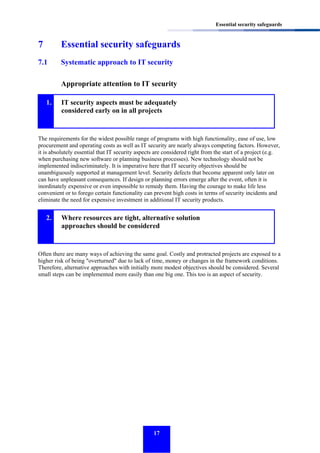 Essential security safeguards

7

Essential security safeguards

7.1

Systematic approach to IT security
Appropriate attention to IT security

1.

IT security aspects must be adequately
considered early on in all projects

The requirements for the widest possible range of programs with high functionality, ease of use, low
procurement and operating costs as well as IT security are nearly always competing factors. However,
it is absolutely essential that IT security aspects are considered right from the start of a project (e.g.
when purchasing new software or planning business processes). New technology should not be
implemented indiscriminately. It is imperative here that IT security objectives should be
unambiguously supported at management level. Security defects that become apparent only later on
can have unpleasant consequences. If design or planning errors emerge after the event, often it is
inordinately expensive or even impossible to remedy them. Having the courage to make life less
convenient or to forego certain functionality can prevent high costs in terms of security incidents and
eliminate the need for expensive investment in additional IT security products.

2.

Where resources are tight, alternative solution
approaches should be considered

Often there are many ways of achieving the same goal. Costly and protracted projects are exposed to a
higher risk of being "overturned" due to lack of time, money or changes in the framework conditions.
Therefore, alternative approaches with initially more modest objectives should be considered. Several
small steps can be implemented more easily than one big one. This too is an aspect of security.

17

 