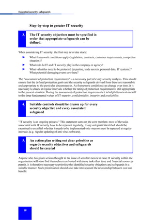 Essential security safeguards

Step-by-step to greater IT security
3.

The IT security objectives must be specified in
order that appropriate safeguards can be
defined.

When considering IT security, the first step is to take stock:

►

What framework conditions apply (legislation, contracts, customer requirements, competitor
situation)?

►
►

What role do IT and IT security play in the company or agency?
What valuables need to be protected (expertise, trade secrets, personal data, IT systems)?
What potential damaging events are there?

The "assessment of protection requirements" is a necessary part of every security analysis. This should
ensure that the defined protection goals and the security safeguards derived from these are reasonable
and appropriate to the particular circumstances. As framework conditions can change over time, it is
necessary to check at regular intervals whether the rating of protection requirement is still appropriate
to the present situation. During the assessment of protection requirements it is helpful to orient oneself
to the three fundamental values of IT security, confidentiality, integrity and availability.

4.

Suitable controls should be drawn up for every
security objective and every associated
safeguard

"IT security is an ongoing process." This statement sums up the core problem: most of the tasks
associated with IT security have to be repeated regularly. Every safeguard identified should be
examined to establish whether it needs to be implemented only once or must be repeated at regular
intervals (e.g. regular updating of anti-virus software).

5.

An action plan setting out clear priorities as
regards security objectives and safeguards
should be created

Anyone who has given serious thought to the issue of sensible moves to raise IT security within the
organisation will soon find themselves confronted with more tasks than time and financial resources
permit. It is therefore necessary to prioritise the identified security objectives and safeguards in a
suitable manner. Such prioritisation should also take into account the relationship between cost and
benefit.

18

 