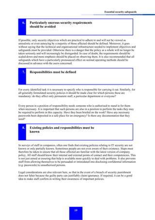 Essential security safeguards

6.

Particularly onerous security requirements
should be avoided

If possible, only security objectives which are practical to adhere to and will not be viewed as
unrealistic or even annoying by a majority of those affected should be defined. Moreover, it goes
without saying that the technical and organisational infrastructure needed to implement objectives and
safeguards must be provided. Otherwise there is a danger that the policy as a whole will no longer be
taken seriously and will increasingly be disregarded. In case of doubt, the requirements should be
scaled down and more emphasis should be placed on observing them. It is also recommended that all
safeguards which have a particularly pronounced effect on normal operating methods should be
discussed in advance with the users concerned.

7.

Responsibilities must be defined

For every identified task it is necessary to specify who is responsible for carrying it out. Similarly, for
all generally formulated security policies it should be made clear for which persons these are
mandatory: do they affect only permanent staff, a particular department or everyone?
Every person in a position of responsibility needs someone who is authorised to stand in for them
when necessary. It is important that such persons are also in a position to perform the tasks they may
be required to perform in this capacity. Have they been briefed on the work? Have any necessary
passwords been deposited in a safe place for an emergency? Is there any documentation that they
need?

8.

Existing policies and responsibilities must be
known

In surveys of staff in companies, often one finds that existing policies relating to IT security are not
known or only partially known. Sometimes people are not even aware of their existence. Steps must
therefore be taken to ensure that all those affected are familiar with the latest version of company
policy. All staff should know their internal and external points of contact and their competencies. This
is not just aimed at ensuring that help is available more quickly to deal with problems. It also prevents
staff from allowing themselves to be persuaded or intimidated into disclosing confidential information
(e.g. passwords) to unauthorised persons.
Legal considerations are also relevant here, so that in the event of a breach of security punishment
does not falter because the guilty party can justifiably claim ignorance. If required, it can be a good
idea to make staff confirm in writing their awareness of important policies.

19

 