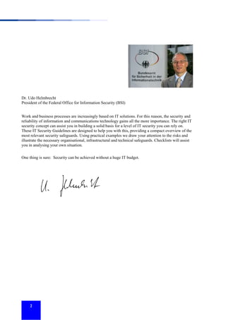 Dr. Udo Helmbrecht
President of the Federal Office for Information Security (BSI)
Work and business processes are increasingly based on IT solutions. For this reason, the security and
reliability of information and communications technology gains all the more importance. The right IT
security concept can assist you in building a solid basis for a level of IT security you can rely on.
These IT Security Guidelines are designed to help you with this, providing a compact overview of the
most relevant security safeguards. Using practical examples we draw your attention to the risks and
illustrate the necessary organisational, infrastructural and technical safeguards. Checklists will assist
you in analysing your own situation.
One thing is sure: Security can be achieved without a huge IT budget.

2

 