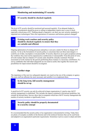 Essential security safeguards

Monitoring and maintaining IT security
9.

IT security should be checked regularly

The level of IT security should be monitored and assessed regularly. If an adequate budget is
available, consideration should be given to calling in independent experts once a year to check
especially critical areas of IT. Thinking ahead is imperative: are there any new security standards or
important new technologies? Have the expectations of customers and business partners changed?

10.

Existing work routines and security policy
should be checked regularly to ensure that they
are suitable and efficient

Ongoing optimisation of existing processes and policy is not just a matter for those in charge of IT
security. As far as the formulation of security policy is concerned, there are three main dangers: it
could be out of date, incomplete or not practicable. If security objectives are to gain acceptance among
the workforce they must not be experienced as cumbersome or unreasonable. From this point of view,
all work routines that are related to IT security tasks should be critically examined. Personal
assessment of work routines by the persons performing those routines is a necessary contribution. If a
survey establishes that individual safeguards are not rated as useful, then together the reasons and
possibilities for improvement should be investigated.

Further steps
The importance of the next two safeguards depends very much on the size of the company or agency.
The more staff are affected, the more necessary and sensible it is to implement them.

11.

In the long term, full security management
should be set up

A good level of IT security can only be achieved in larger organisations if, step-by-step, full IT
security management is established. This includes the aspects contained in the present guidelines, but
extends far beyond them. Surveys show that in companies which have full IT security management the
number of security incidents is significantly lower.

12.

Security policy should be properly documented
in a security concept

It is recommended that the security policy of an organisation is documented in writing. Today there
are plenty of examples available on the Internet and in the technical literature that can be used freely
and adapted to an organisation's particular requirements. Sometimes it proves easier to adopt and tailor

20

 