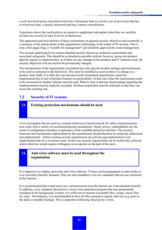 Essential security safeguards

a well structured policy document written by a third party than to rework a set of provisions that has
evolved over time, is poorly structured and may contain contradictions.
Experience shows that such policies are easiest to supplement and update when they are carefully
divided into several (at least 3) levels of abstraction.
The uppermost and most abstract of these concentrates on general security objectives and essentially is
a summary of the salient points of the organisation's philosophy in the matter of IT security. This is
only a few pages long, is "suitable for management" and should be approved by senior management.
The second, underlying level contains detailed security objectives, technical requirements and
associated safeguards. This should be as detailed as possible without, however, going into productspecific aspects or characteristics, so if there are any changes in the products and IT solutions used, the
security objectives will not need to be permanently changed.
The interpretation of the requirements formulated here into specific product settings and mechanisms
to be used is contained in the third level. This must be modified as soon as there is a change in a
product used. Sadly it is often the case that previously formulated requirements cannot be
implemented due to lack of product features or practicability. In that case either the requirements need
to be reassessed or another solution must be used. What is clear is that any shortcomings regarding the
implementation must be explicitly recorded. All those responsible must be informed so that they can
assess the resulting risk.

7.2
13.

Security of IT systems
Existing protection mechanisms should be used

A lot of programs that are used in a normal client/server based network for office communications
now come with a variety of excellent protection mechanisms. Nearly always vulnerabilities are the
result of configuration mistakes or ignorance of the available protection facilities. The security
functions and mechanisms implemented by the manufacturer should therefore be analysed, understood
and implemented – before existing security requirements are actively not implemented or are
implemented only by a circuitous route. In this way security requirements can be technically enforced
which otherwise would require willingness to co-operate on the part of the users.

14.

Anti-virus software must be used throughout the
organisation

It is imperative to employ up-to-date anti-virus software. Viruses can be propagated via data media or
over networks (Internet, Intranet). They are also mandatory even for computers that are not connected
to the Internet.
It is recommended that e-mail and every communication over the Internet are virus-checked centrally.
In addition, every computer should have a local virus protection program that runs permanently
(resident) in the background. Usually, it is sufficient to monitor executable files, scripts, macro files
etc. only. Nevertheless, it is recommended to have all files scanned at regular intervals (e.g. prior to
the daily or monthly backup). This is imperative following infection by a virus.

21

 