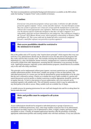 Essential security safeguards

The latest recommendations and detailed background information is available on the BSI website
under the heading "Computer-Viren" (only available in German).

Caution:
Even if your virus protection program is always up-to-date, it still does not offer absolute
protection against computer viruses, worms and other malware. You must therefore assume
that your system is exposed to new viruses for at least until the manufacturers of anti-virus
software have issued appropriate virus signatures. Malicious programs that are propagated
over the Internet and are technically designed so that they can infect computers via a
vulnerability which has not been eliminated are also dangerous. One well-known example is
the "Lovsan" (W32.Blaster.Worm) worm, which exploited a vulnerability in Windows 2000
and Windows XP. This worm could only be fended off with a restrictively configured
firewall; e-mail filter software was powerless to protect against it.

15.

Data access possibilities should be restricted to
the minimum level needed

One of the golden rules of IT security is the “need-to-know principle” which requires that every user
(and also every administrator) should only be allowed to access the data and run the programs that
they really need for their everyday work. This includes ensuring that information belonging to one
department (e.g. sales, development, human resources, management etc.) cannot be automatically
accessed by people from other departments, assuming that this information is not necessary for their
work. Application programs, especially system administration programs, should likewise be available
only to the staff who really need them.
This principle can be implemented without great expense: necessary permissions are combined into
suitable authorisation profiles. On this basis, suitable user groups or roles are then defined. The
individual permissions of a system user can then be determined by group memberships or by the roles
that the user is allowed to assume. Checks as to whether the access rights available to a person still
match that person's activity profile or whether restrictions would be appropriate should be carried out
at regular intervals. To have a clear picture of access authorisation, one's own network can be
examined regularly with suitable tools. This will identify resources which it may be undesirable for
any third parties to be able to access. Many suitable tools are available free of charge.
A suitable process for granting permissions for new staff and changed roles and for revoking them for
leavers must also exist.

16.

Roles and profiles must be assigned to all system
users

Access authorizations should not be assigned to individual persons or groups of persons as a
hotchpotch of different permissions, since, when large numbers of persons have to be administered,
this approach inevitably requires a lot of administrative effort, is highly complex and hence highly
susceptible to errors. Virtually all standard applications therefore offer the possibility of defining
appropriate authorisation profiles and creating suitable roles with their assistance. Every user (and also

22

 
