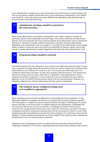 Essential security safeguards

every administrator) is assigned one or more permissible roles which he/she can assume during work.
This not only permits simpler (and therefore more secure) authorisation management; it also enables
more flexibility, as the same person can assume different roles depending on the particular tasks or
activities he/she is presently performing.

17.

Administrator privileges should be restricted to
the extent necessary

Many system administrators work under an administrative role which is subject to virtually no
restrictions and gives them unbounded system privileges. This could be abused by the administrator
himself, while also raising the risk of successful assumption of the administrator role by unauthorised
third parties. Therefore, if possible, different administrative functions should be differentiated.
Depending on the administrative role, for example, it is possible for one administrator to only manage
printers, another to create new users and a third to be responsible for backups. Ideally, there would
even be a separate administrator to analyse logged data and monitor the other administrators' work.

18.

Program privileges should be restricted

Executable programs, like users themselves, have certain access rights and system privileges. In many
cases a program will simply inherit the permissions of the user who has started it up. Sometimes these
authorisations are not sufficient. Or it may be a case of server processes which often have to be
configured with extensive privileges. In such cases, programs sometimes possess "root" permissions
and can use all the system resources, rather like an "omnipotent" system administrator. If such
programs are used by an aggressor in a way in which they were not intended to be used, then the
aggressor in turn will inherit all the permissions that go with the misused program. Programs, too,
should be configured only with the authorisations that they need to work properly.

19.

The standard, factory configured settings need
to be modified as appropriate

Many operating systems and software applications are preconfigured by the manufacturer so that,
following installation, the product will function in as smooth and convenient a fashion as possible.
(The same applies to complete IT systems and private branch exchanges). Unfortunately, IT security
aspects often play no role in the choice of standard settings by the manufacturer. Undoubtedly this
convenience is fine for users who are not familiar or not adequately familiar with the system
concerned. The existing product functionality comes with as few restrictions as possible in the basic
configuration and allows unrestricted communication with the environment in which it is used. Often
standard passwords and standard user accounts have been configured. To avoid misuse, these must be
disabled. A freshly installed system that has not yet been adapted to the actual (security) requirements
should therefore never be used in productive operation.
Important servers and operating systems on computers that are particularly exposed need to be
toughened or "hardened". In IT security, hardening means removing all those elements of the software

23

 