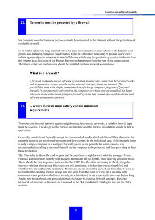Essential security safeguards

22.

Networks must be protected by a firewall

No computer used for business purposes should be connected to the Internet without the protection of
a suitable firewall.
Even within relatively large internal networks there are normally several subnets with different user
groups and different protection requirements. Often it is therefore necessary to protect one's "own"
subnet against adjacent networks to ward off threats which may be qualitatively similar to threats from
the Internet (e.g. isolation of the Human Resources department from the rest of the organisation).
Therefore protection mechanisms should be installed on these network connections.

What is a firewall?
A firewall is a hardware or software system that monitors the connection between networks
and, in particular, averts attacks on the network (intranet) from the Internet. The
possibilities start with simple, sometimes free of charge computer programs ("personal
firewalls") that generally only protect the computer on which they are installed. On large
networks on the other hand, complex firewall systems that consist of several hardware and
software components are used.

23.

A secure firewall must satisfy certain minimum
requirements

To protect the internal network against neighbouring, less trusted networks, a suitable firewall type
must be selected. The design of the firewall architecture and the firewall installation should be left to
specialists.
Generally a multi-level firewall concept is recommended, under which additional filter elements (for
example routers) are positioned upstream and downstream. In the individual case, if for example there
is only a single computer or a complex firewall system is not possible for other reasons, it is
recommended installing a personal firewall on the computer to be protected and thus providing at least
basic protection.
The filter rules in firewalls tend to grow and become less straightforward with the passage of time.
Firewall administrators comply with requests from users all too lightly, thus watering down the rules.
There should be no exceptions, not even for the CEO! It is therefore necessary to check at regular
intervals whether the existing filter rules are still consistent, whether they can be simplified and
whether they are sufficiently restrictive. Moreover, checks should be carried out from time to time as
to whether the existing firewall design can still cope from the point of view of IT security with
communications protocols that have already been introduced or are expected to enter use before long.
Again, new technologies can pose additional challenges to existing firewall concepts. Detailed
technical information on firewalls is contained in the IT-Grundschutz Catalogues and on the BSI's
website.

25

 