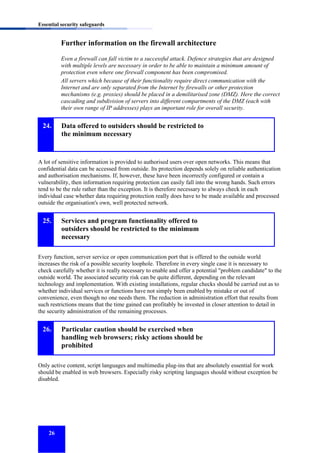 Essential security safeguards

Further information on the firewall architecture
Even a firewall can fall victim to a successful attack. Defence strategies that are designed
with multiple levels are necessary in order to be able to maintain a minimum amount of
protection even where one firewall component has been compromised.
All servers which because of their functionality require direct communication with the
Internet and are only separated from the Internet by firewalls or other protection
mechanisms (e.g. proxies) should be placed in a demilitarised zone (DMZ). Here the correct
cascading and subdivision of servers into different compartments of the DMZ (each with
their own range of IP addresses) plays an important role for overall security.

24.

Data offered to outsiders should be restricted to
the minimum necessary

A lot of sensitive information is provided to authorised users over open networks. This means that
confidential data can be accessed from outside. Its protection depends solely on reliable authentication
and authorisation mechanisms. If, however, these have been incorrectly configured or contain a
vulnerability, then information requiring protection can easily fall into the wrong hands. Such errors
tend to be the rule rather than the exception. It is therefore necessary to always check in each
individual case whether data requiring protection really does have to be made available and processed
outside the organisation's own, well protected network.

25.

Services and program functionality offered to
outsiders should be restricted to the minimum
necessary

Every function, server service or open communication port that is offered to the outside world
increases the risk of a possible security loophole. Therefore in every single case it is necessary to
check carefully whether it is really necessary to enable and offer a potential "problem candidate" to the
outside world. The associated security risk can be quite different, depending on the relevant
technology and implementation. With existing installations, regular checks should be carried out as to
whether individual services or functions have not simply been enabled by mistake or out of
convenience, even though no one needs them. The reduction in administration effort that results from
such restrictions means that the time gained can profitably be invested in closer attention to detail in
the security administration of the remaining processes.

26.

Particular caution should be exercised when
handling web browsers; risky actions should be
prohibited

Only active content, script languages and multimedia plug-ins that are absolutely essential for work
should be enabled in web browsers. Especially risky scripting languages should without exception be
disabled.

26

 