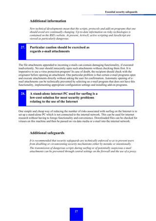 Essential security safeguards

Additional information
New technical developments mean that the scripts, protocols and add-on programs that one
should avoid are continually changing. Up-to-date information on risky technologies is
contained on the BSI's website. At present, ActiveX, active scripting and JavaScript are
viewed as particularly dangerous.

27.

Particular caution should be exercised as
regards e-mail attachments

The file attachments appended to incoming e-mails can contain damaging functionality, if executed
inadvertently. No user should innocently open such attachments without checking them first. It is
imperative to use a virus protection program! In case of doubt, the recipient should check with the
originator before opening an attachment. One particular problem is that certain e-mail programs open
and execute attachments directly without asking the user for confirmation. Automatic opening of email attachments can be technically prevented by selecting an e-mail program that does not have this
functionality, implementing appropriate configuration settings and installing add-on programs.

28.

A stand-alone internet PC used for surfing is a
low-cost solution for most security problems
relating to the use of the Internet

One simple and cheap way of reducing the number of risks associated with surfing on the Internet is to
set up a stand-alone PC which is not connected to the internal network. This can be used for internet
research without having to forego functionality and convenience. Downloaded files can be checked for
viruses on this machine and then be passed on via data media or e-mail into the internal network.

Additional safeguards
It is recommended that security safeguards are technically enforced so as to prevent users
from disabling or circumventing security mechanisms either by mistake or intentionally.
The transmission of dangerous scripts during surfing or of potentially suspicious e-mail
attachments can be prevented through central settings on the firewall and the use of a proxy.

27

 