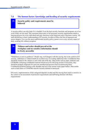 Essential security safeguards

7.4

The human factor: knowledge and heeding of security requirements

29.

Security policy and requirements must be
followed

A security policy can only help if it is heeded. Even the best security functions and programs are of no
avail if they are not used. The consistent observance of all necessary security requirements entails a
learning process for every individual and only functions in the long-term once it becomes routine. All
staff should have a basic understanding of IT security, be able to follow the line of argument and
assess dangers. For even the most sophisticated security policy cannot cover every security aspect of
daily working life without exception.

30.

Tidiness and order should prevail at the
workplace and no sensitive information should
be freely accessible

"Orderliness is next to godliness". People may well disagree with this saying, but in the context of IT
security, orderliness is without doubt an excellent way of avoiding additional risks. Confidential files
should be locked in the cabinet or safe at the end of the day. Data media such as tapes, diskettes and
CD-ROMs containing confidential material should never be left lying around. If necessary, they
should be properly disposed of to prevent unauthorised persons from reconstructing them.
Confidential printouts belong in the shredder and not in the normal waste paper basket. Data media
such as hard disks or CD-ROMs must be securely deleted or destroyed.
Of course, implementation of this safeguard depends on data and files having been rated as sensitive in
the context of an assessment of protection requirements and staff being familiar with these
requirements!

28

 