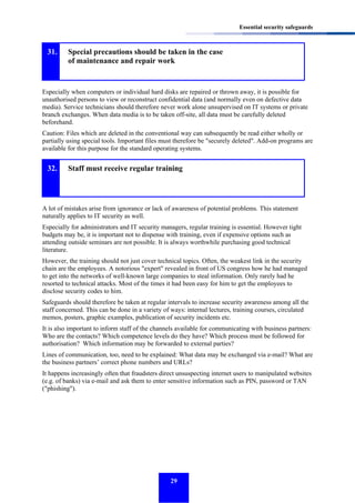 Essential security safeguards

31.

Special precautions should be taken in the case
of maintenance and repair work

Especially when computers or individual hard disks are repaired or thrown away, it is possible for
unauthorised persons to view or reconstruct confidential data (and normally even on defective data
media). Service technicians should therefore never work alone unsupervised on IT systems or private
branch exchanges. When data media is to be taken off-site, all data must be carefully deleted
beforehand.
Caution: Files which are deleted in the conventional way can subsequently be read either wholly or
partially using special tools. Important files must therefore be "securely deleted". Add-on programs are
available for this purpose for the standard operating systems.

32.

Staff must receive regular training

A lot of mistakes arise from ignorance or lack of awareness of potential problems. This statement
naturally applies to IT security as well.
Especially for administrators and IT security managers, regular training is essential. However tight
budgets may be, it is important not to dispense with training, even if expensive options such as
attending outside seminars are not possible. It is always worthwhile purchasing good technical
literature.
However, the training should not just cover technical topics. Often, the weakest link in the security
chain are the employees. A notorious "expert" revealed in front of US congress how he had managed
to get into the networks of well-known large companies to steal information. Only rarely had he
resorted to technical attacks. Most of the times it had been easy for him to get the employees to
disclose security codes to him.
Safeguards should therefore be taken at regular intervals to increase security awareness among all the
staff concerned. This can be done in a variety of ways: internal lectures, training courses, circulated
memos, posters, graphic examples, publication of security incidents etc.
It is also important to inform staff of the channels available for communicating with business partners:
Who are the contacts? Which competence levels do they have? Which process must be followed for
authorisation? Which information may be forwarded to external parties?
Lines of communication, too, need to be explained: What data may be exchanged via e-mail? What are
the business partners’ correct phone numbers and URLs?
It happens increasingly often that fraudsters direct unsuspecting internet users to manipulated websites
(e.g. of banks) via e-mail and ask them to enter sensitive information such as PIN, password or TAN
("phishing").

29

 