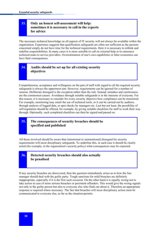 Essential security safeguards

33.

Only an honest self-assessment will help:
sometimes it is necessary to call in the experts
for advice

The necessary technical knowledge on all aspects of IT security will not always be available within the
organisation. Experience suggests that qualification safeguards are often not sufficient as the persons
concerned simply do not have time for the technical requirements. Here it is necessary to rethink and
redefine responsibilities. In many cases it is more sensible to call on external help or to outsource
technical tasks to service providers. Overestimation of one's own capabilities or false economies can
have fatal consequences.

34.

Audits should be set up for all existing security
objectives

Comprehension, acceptance and willingness on the part of staff with regard to all the required security
safeguards is always the uppermost aim. However, requirements can be ignored for a number of
reasons. Deliberate disregard is the exception rather than the rule. Instead, mistakes and carelessness
are the commonest causes. Avoidance through suitable safeguards is in the interests of everyone. For
this reason, it is necessary to consider for every security objective how compliance can be monitored.
For example, monitoring may entail the use of technical tools, or it can be carried out by auditors,
through analysis of logged data, or spot checks by managers etc. Last but not least, the possibility of
self-regulation should be offered, for example, by giving suitable checklists for staff to work their way
through. Optionally, such completed checklists can then be signed and passed on.

35.

The consequences of security breaches should be
specified and published

All those involved should be aware that (intentional or unintentional) disregard for security
requirements will incur disciplinary safeguards. To underline this, in each case it should be clearly
noted (for example, in the organisation's security policy) what consequences may be expected.

36.

Detected security breaches should also actually
be penalised

If any security breaches are discovered, then the question immediately arises as to how the line
manager should deal with the guilty party. Tough sanctions for mild breaches are definitely
inappropriate, especially if it is the first such occasion. On the other hand it is equally wrong not to
take action in case of more serious breaches or persistent offenders. This would give the wrong signals
not only to the guilty person but also to everyone else who finds out about it. Therefore an appropriate
response is required where necessary. The fact that breaches will incur disciplinary action must be
communicated to everyone else, as far as the situation permits.

30

 