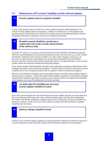 Essential security safeguards

7.5
37.

Maintenance of IT systems: handling security-relevant updates
Security updates must be regularly installed

In view of the meteoric speed at which new viruses sometimes spread, implementing anti-virus
software security updates must be a top priority. Updates of web browsers, e-mail programs and
operating systems should likewise be carried out at regular intervals. But other application software
and particular hardware components also have to be regularly maintained.

38.

Detailed research should be carried out at
regular intervals on the security characteristics
of the software used

To protect IT systems, it is necessary to keep informed of newly identified vulnerabilities and tools.
The latest recommendations on the Internet and technical articles can assist here (e.g. see the "Further
information" subsection in the section on CERTs). In "more recent" program versions (e.g. of
browsers), security-relevant vulnerabilities have usually been eliminated by the manufacturer.
However, this does not obviate the need to consider the matter on an individual basis, as new versions
usually contain new functions and bugs that bring other dangers.
Every system manager should regularly set aside time for appropriate searching on the Internet and to
exchange information with professional colleagues. As before, there are plenty of information services
available that are free of charge and which often are superior to those of commercial suppliers.
Moreover, the abundance of updates and security patches that are constantly being published makes a
selection process necessary. Usually they cannot all be installed, especially as an immediate safeguard.
Therefore there should be agreement in advance on the selection criteria to be applied when deciding
which updates can or must be installed and with what time delay.

39.

An action plan for installing any necessary
security updates should be created

Even if the system manager does not install important security updates, this does not mean either that
the system automatically stands still or that a malicious hacker attack will take place immediately.
This makes clear that the installation of updates requires a lot of discipline and must be laid down in
advance as a process. In the case of anti-virus software, the fastest possible installation of updates
should become the routine.

40.

Software changes should be tested

In theory, every software change to productive systems should be exhaustively checked in advance in
a test environment to ensure that all the systems will still function smoothly once the change is

31

 