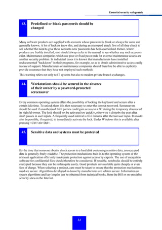 Essential security safeguards

43.

Predefined or blank passwords should be
changed

Many software products are supplied with accounts whose password is blank or always the same and
generally known. A lot of hackers know this, and during an attempted attack first of all they check to
see whether the need to give these accounts new passwords has been overlooked. Hence, where
products are freshly installed, one should always refer to the manual to see whether any such accounts
exist. Maintenance companies which use poor or fixed passwords for external maintenance access are
another security problem. In individual cases it is known that manufacturers have installed
undocumented "backdoors" in their programs, for example, so as to obtain administrative access easily
in case of support. Manufacturers or maintenance companies should therefore be able to explicitly
provide assurance that they have not employed such methods.
This warning refers not only to IT systems but also to modern private branch exchanges.

44.

Workstations should be secured in the absence
of their owner by a password-protected
screensaver

Every common operating system offers the possibility of locking the keyboard and screen after a
certain idle time. To unlock them it is then necessary to enter the correct password. Screensavers
should be used if unauthorised third parties could gain access to a PC during the temporary absence of
its rightful owner. The lock should not be activated too quickly, otherwise it disturbs the user after
short pauses in user inputs. A frequently used interval is five minutes after the last user input. It should
also be possible, if required, to immediately activate the lock. Under Windows this is available after
pressing <Ctrl+Alt+Del>.

45.

Sensitive data and systems must be protected

By the time that someone obtains direct access to a hard disk containing sensitive data, unencrypted
data is generally freely readable. The protection mechanisms built in to the operating system or the
relevant application offer only inadequate protection against access by experts. The use of encryption
software for confidential files should therefore be considered. If possible, notebooks should be entirely
encrypted because they can be stolen quite easily. Good products are available quite cheaply or even
free of charge. When selecting a product, care must be taken to ensure that the protection mechanisms
used are secure. Algorithms developed in-house by manufactures are seldom secure. Information on
secure algorithms and key lengths can be obtained from technical books, from the BSI or on specialist
security sites on the Internet.

33

 