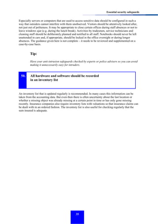 Essential security safeguards

Especially servers or computers that are used to access sensitive data should be configured in such a
way that outsiders cannot interfere with them unobserved. Visitors should be attentively looked after,
not just out of politeness. It may be appropriate to close certain offices during staff absences or not to
leave windows ajar (e.g. during the lunch break). Activities by tradesmen, service technicians and
cleaning staff should be deliberately planned and notified to all staff. Notebooks should never be left
unattended in cars and, if appropriate, should be locked in the office overnight or during longer
absences. The guidance given here is not complete – it needs to be reviewed and supplemented on a
case-by-case basis.

Tip:
Have your anti-intrusion safeguards checked by experts or police advisers so you can avoid
making it unnecessarily easy for intruders.

50.

All hardware and software should be recorded
in an inventory list

An inventory list that is updated regularly is recommended. In many cases this information can be
taken from the accounting data. But even then there is often uncertainty about the last location or
whether a missing object was already missing at a certain point in time or has only gone missing
recently. Insurance companies also require inventory lists with valuations so that insurance claims can
be dealt with in an ordered fashion. The inventory list is also useful for checking regularly that the
sum insured is adequate.

35

 