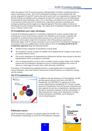 The BSI's IT-Grundschutz methodology

reduce the expense of the IT security process by offering bundles of familiar, reusable procedures to
improve information security. Thus, the IT-Grundschutz Catalogues contain standard risks and
security safeguards for typical IT systems that can be used in one's own organisation as required. They
describe field-proven standard security safeguards for typical IT systems that are to be implemented
incorporating the latest technology, with a view to achieving a reasonable level of security. In doing
so, the manual considers the areas of infrastructure, organisation, personnel, technology and
contingency planning and thus supports an integrated approach. Particular emphasis is placed on
obtaining the necessary technical knowledge. This makes the IT-Grundschutz Catalogues suitable for
use as a reference work as well.

IT-Grundschutz users enjoy advantages
Using the IT-Grundschutz approach, it is possible to implement IT security concepts simply and
economically in terms of the resources required. The attainable level of security is adequate and
reasonable for normal protection requirements and can serve as the basis for IT systems and
applications which require a high level of protection. Only if the protection requirement is
significantly higher or the IT systems concerned are not covered in the IT-Grundschutz Catalogues is
it necessary to carry out a supplementary security analysis. All in all, orienting oneself to the ITGrundschutz approach brings the following benefits:
►

Standard security safeguards are described in concrete detail.

►

The resulting IT security concepts are scalable, can be updated and are compact, as they refer to
an existing reference source.

►

The security safeguards to be implemented are field-proven and have been selected so that their
implementation will be as inexpensive as possible.

►

Even if someone should not wish to create a complete security concept, thanks to the modular
structure the IT-Grundschutz Catalogues can serve as technical guidelines and a source of
advice on a wide range of security issues, which obviously is beneficial.

In Germany, IT-Grundschutz has established itself as a virtual standard and is recommended by
various institutions, such as the Federal Commissioner for Data Protection, as a method for creating
security concepts.

The IT-Grundschutz tool
In addition to the documentation on IT-Grundschutz, the BSI
provides special software in the form of the BSI ITGrundschutz Tool (GSTOOL). It supports users in the
creation, administration and updating of IT security concepts
based on IT-Grundschutz. Once the necessary information has
been captured, the user has a comprehensive reporting system
that allows structured evaluations of all the collected data. A
fully functional test version can be obtained free of charge.
Further information on GSTOOL can be obtained at
www.bsi.bund.de/gstool.

Publication sources
The IT-Grundschutz Catalogues are regularly updated by the BSI. The
IT-Grundschutz methodology as well as the IT-Grundschutz Catalogues

37

 