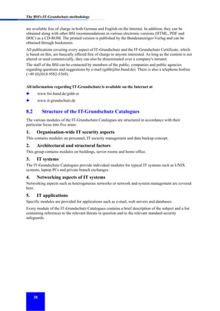 The BSI's IT-Grundschutz methodology

are available free of charge in both German and English on the Internet. In addition, they can be
obtained along with other BSI recommendations in various electronic versions (HTML, PDF and
DOC) as a CD-ROM. The printed version is published by the Bundesanzeiger-Verlag and can be
obtained through bookstores.
All publications covering every aspect of IT-Grundschutz and the IT-Grundschutz Certificate, which
is based on this, are basically offered free of charge to anyone interested. As long as the content is not
altered or used commercially, they can also be disseminated over a company's intranet.
The staff of the BSI can be contacted by members of the public, companies and public agencies
regarding questions and suggestions by e-mail (gshb@bsi.bund.de). There is also a telephone hotline
(+49 (0)3018 9582-5369).
All information regarding IT-Grundschutz is available on the Internet at
►

www.bsi.bund.de/gshb or

►

www.it-grundschutz.de

8.2

Structure of the IT-Grundschutz Catalogues

The various modules of the IT-Grundschutz Catalogues are structured in accordance with their
particular focus into five areas:

1.

Organisation-wide IT security aspects

This contains modules on personnel, IT security management and data backup concept.

2.

Architectural and structural factors

This group contains modules on buildings, server rooms and home office.

3.

IT systems

The IT-Grundschutz Catalogues provide individual modules for typical IT systems such as UNIX
systems, laptop PCs and private branch exchanges.

4.

Networking aspects of IT systems

Networking aspects such as heterogeneous networks or network and system management are covered
here.

5.

IT applications

Specific modules are provided for applications such as e-mail, web servers and databases.
Every module of the IT-Grundschutz Catalogues contains a brief description of the subject and a list
containing references to the relevant threats in question and to the relevant standard security
safeguards.

38

 