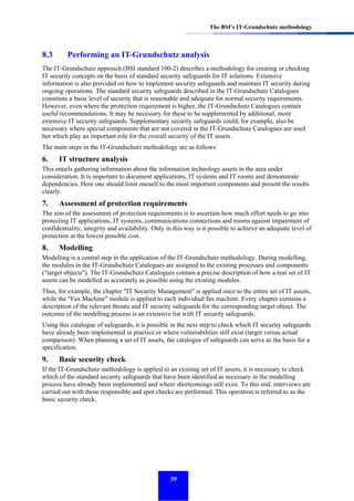 The BSI's IT-Grundschutz methodology

8.3

Performing an IT-Grundschutz analysis

The IT-Grundschutz approach (BSI standard 100-2) describes a methodology for creating or checking
IT security concepts on the basis of standard security safeguards for IT solutions. Extensive
information is also provided on how to implement security safeguards and maintain IT security during
ongoing operations. The standard security safeguards described in the IT-Grundschutz Catalogues
constitute a basic level of security that is reasonable and adequate for normal security requirements.
However, even where the protection requirement is higher, the IT-Grundschutz Catalogues contain
useful recommendations. It may be necessary for these to be supplemented by additional, more
extensive IT security safeguards. Supplementary security safeguards could, for example, also be
necessary where special components that are not covered in the IT-Grundschutz Catalogues are used
but which play an important role for the overall security of the IT assets.
The main steps in the IT-Grundschutz methodology are as follows:

6.

IT structure analysis

This entails gathering information about the information technology assets in the area under
consideration. It is important to document applications, IT systems and IT rooms and demonstrate
dependencies. Here one should limit oneself to the most important components and present the results
clearly.

7.

Assessment of protection requirements

The aim of the assessment of protection requirements is to ascertain how much effort needs to go into
protecting IT applications, IT systems, communications connections and rooms against impairment of
confidentiality, integrity and availability. Only in this way is it possible to achieve an adequate level of
protection at the lowest possible cost.

8.

Modelling

Modelling is a central step in the application of the IT-Grundschutz methodology. During modelling,
the modules in the IT-Grundschutz Catalogues are assigned to the existing processes and components
("target objects"). The IT-Grundschutz Catalogues contain a precise description of how a real set of IT
assets can be modelled as accurately as possible using the existing modules.
Thus, for example, the chapter "IT Security Management" is applied once to the entire set of IT assets,
while the "Fax Machine" module is applied to each individual fax machine. Every chapter contains a
description of the relevant threats and IT security safeguards for the corresponding target object. The
outcome of the modelling process is an extensive list with IT security safeguards.
Using this catalogue of safeguards, it is possible in the next step to check which IT security safeguards
have already been implemented in practice or where vulnerabilities still exist (target versus actual
comparison). When planning a set of IT assets, the catalogue of safeguards can serve as the basis for a
specification.

9.

Basic security check

If the IT-Grundschutz methodology is applied to an existing set of IT assets, it is necessary to check
which of the standard security safeguards that have been identified as necessary in the modelling
process have already been implemented and where shortcomings still exist. To this end, interviews are
carried out with those responsible and spot checks are performed. This operation is referred to as the
basic security check.

39

 