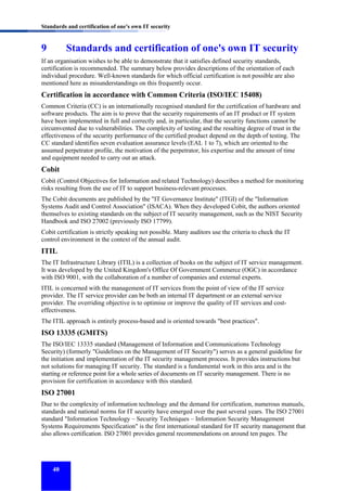 Standards and certification of one's own IT security

9

Standards and certification of one's own IT security

If an organisation wishes to be able to demonstrate that it satisfies defined security standards,
certification is recommended. The summary below provides descriptions of the orientation of each
individual procedure. Well-known standards for which official certification is not possible are also
mentioned here as misunderstandings on this frequently occur.

Certification in accordance with Common Criteria (ISO/IEC 15408)
Common Criteria (CC) is an internationally recognised standard for the certification of hardware and
software products. The aim is to prove that the security requirements of an IT product or IT system
have been implemented in full and correctly and, in particular, that the security functions cannot be
circumvented due to vulnerabilities. The complexity of testing and the resulting degree of trust in the
effectiveness of the security performance of the certified product depend on the depth of testing. The
CC standard identifies seven evaluation assurance levels (EAL 1 to 7), which are oriented to the
assumed perpetrator profile, the motivation of the perpetrator, his expertise and the amount of time
and equipment needed to carry out an attack.

Cobit
Cobit (Control Objectives for Information and related Technology) describes a method for monitoring
risks resulting from the use of IT to support business-relevant processes.
The Cobit documents are published by the "IT Governance Institute" (ITGI) of the "Information
Systems Audit and Control Association" (ISACA). When they developed Cobit, the authors oriented
themselves to existing standards on the subject of IT security management, such as the NIST Security
Handbook and ISO 27002 (previously ISO 17799).
Cobit certification is strictly speaking not possible. Many auditors use the criteria to check the IT
control environment in the context of the annual audit.

ITIL
The IT Infrastructure Library (ITIL) is a collection of books on the subject of IT service management.
It was developed by the United Kingdom's Office Of Government Commerce (OGC) in accordance
with ISO 9001, with the collaboration of a number of companies and external experts.
ITIL is concerned with the management of IT services from the point of view of the IT service
provider. The IT service provider can be both an internal IT department or an external service
provider. The overriding objective is to optimise or improve the quality of IT services and costeffectiveness.
The ITIL approach is entirely process-based and is oriented towards "best practices".

ISO 13335 (GMITS)
The ISO/IEC 13335 standard (Management of Information and Communications Technology
Security) (formerly "Guidelines on the Management of IT Security") serves as a general guideline for
the initiation and implementation of the IT security management process. It provides instructions but
not solutions for managing IT security. The standard is a fundamental work in this area and is the
starting or reference point for a whole series of documents on IT security management. There is no
provision for certification in accordance with this standard.

ISO 27001
Due to the complexity of information technology and the demand for certification, numerous manuals,
standards and national norms for IT security have emerged over the past several years. The ISO 27001
standard "Information Technology – Security Techniques – Information Security Management
Systems Requirements Specification" is the first international standard for IT security management that
also allows certification. ISO 27001 provides general recommendations on around ten pages. The

40

 