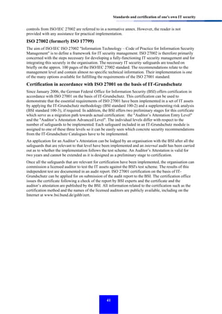 Standards and certification of one's own IT security

controls from ISO/IEC 27002 are referred to in a normative annex. However, the reader is not
provided with any assistance for practical implementation.

ISO 27002 (formerly ISO 17799)
The aim of ISO/IEC ISO 27002 "Information Technology – Code of Practice for Information Security
Management" is to define a framework for IT security management. ISO 27002 is therefore primarily
concerned with the steps necessary for developing a fully-functioning IT security management and for
integrating this securely in the organisation. The necessary IT security safeguards are touched on
briefly on the approx. 100 pages of the ISO/IEC 27002 standard. The recommendations relate to the
management level and contain almost no specific technical information. Their implementation is one
of the many options available for fulfilling the requirements of the ISO 27001 standard.

Certification in accordance with ISO 27001 on the basis of IT-Grundschutz
Since January 2006, the German Federal Office for Information Security (BSI) offers certification in
accordance with ISO 27001 on the basis of IT-Grundschutz. This certification can be used to
demonstrate that the essential requirements of ISO 27001 have been implemented in a set of IT assets
by applying the IT-Grundschutz methodology (BSI standard 100-2) and a supplementing risk analysis
(BSI standard 100-3), if required. In addition, the BSI offers two preliminary stages for this certificate
which serve as a migration path towards actual certification: the "Auditor’s Attestation Entry Level"
and the "Auditor’s Attestation Advanced Level". The individual levels differ with respect to the
number of safeguards to be implemented. Each safeguard included in an IT-Grundschutz module is
assigned to one of these three levels so it can be easily seen which concrete security recommendations
from the IT-Grundschutz Catalogues have to be implemented.
An application for an Auditor’s Attestation can be lodged by an organisation with the BSI after all the
safeguards that are relevant to that level have been implemented and an internal audit has been carried
out as to whether the implementation follows the test scheme. An Auditor’s Attestation is valid for
two years and cannot be extended as it is designed as a preliminary stage to certification.
Once all the safeguards that are relevant for certification have been implemented, the organisation can
commission a licensed auditor to test the IT assets against the BSI's test scheme. The results of this
independent test are documented in an audit report. ISO 27001 certification on the basis of ITGrundschutz can be applied for on submission of the audit report to the BSI. The certification office
issues the certificate following a check of the report by BSI experts and the certificate and the
auditor’s attestation are published by the BSI. All information related to the certification such as the
certification method and the names of the licensed auditors are publicly available, including on the
Internet at www.bsi.bund.de/gshb/zert.

41

 