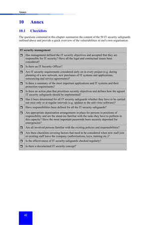 Annex

10

Annex

10.1

Checklists

The questions contained in this chapter summarize the content of the 50 IT security safeguards
outlined above and provide a quick overview of the vulnerabilities in one's own organisation.
IT security management
Has management defined the IT security objectives and accepted that they are
responsible for IT security? Have all the legal and contractual issues been
considered?
Is there an IT Security Officer?
Are IT security requirements considered early on in every project (e.g. during
planning of a new network, new purchases of IT systems and applications,
outsourcing and service agreements)?
Is there a summary of the most important applications and IT systems and their
protection requirements?
Is there an action plan that prioritises security objectives and defines how the agreed
IT security safeguards should be implemented?
Has it been determined for all IT security safeguards whether they have to be carried
out once only or at regular intervals (e.g. updates to the anti-virus software)?
Have responsibilities been defined for all the IT security safeguards?
Are appropriate deputisation arrangements in place for persons in positions of
responsibility and are the stand-ins familiar with the tasks they have to perform in
this capacity? Have the most important passwords been securely deposited for
emergencies?
Are all involved persons familiar with the existing policies and responsibilities?
Are there checklists covering factors that need to be considered when new staff join
or existing staff leave the company (authorisations, keys, training etc.)?
Is the effectiveness of IT security safeguards checked regularly?
Is there a documented IT security concept?

42

 