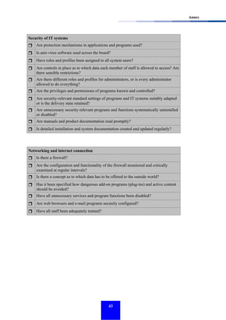 Annex

Security of IT systems
Are protection mechanisms in applications and programs used?
Is anti-virus software used across the board?
Have roles and profiles been assigned to all system users?
Are controls in place as to which data each member of staff is allowed to access? Are
there sensible restrictions?
Are there different roles and profiles for administrators, or is every administrator
allowed to do everything?
Are the privileges and permissions of programs known and controlled?
Are security-relevant standard settings of programs and IT systems suitably adapted
or is the delivery state retained?
Are unnecessary security-relevant programs and functions systematically uninstalled
or disabled?
Are manuals and product documentation read promptly?
Is detailed installation and system documentation created and updated regularly?

Networking and internet connection
Is there a firewall?
Are the configuration and functionality of the firewall monitored and critically
examined at regular intervals?
Is there a concept as to which data has to be offered to the outside world?
Has it been specified how dangerous add-on programs (plug-ins) and active content
should be avoided?
Have all unnecessary services and program functions been disabled?
Are web browsers and e-mail programs securely configured?
Have all staff been adequately trained?

43

 