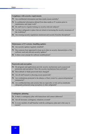 Annex

Compliance with security requirements
Are confidential information and data media stored carefully?
Is confidential information deleted from data media or IT systems prior to
maintenance and repair work?
Do staff receive regular training on security-relevant subjects?
Are there safeguards in place that are aimed at increasing the security awareness of
the workforce?
Are existing security regulations monitored and security breaches disciplined?

Maintenance of IT systems: handling updates
Are security updates regularly installed?
Has someone been appointed to keep up-to-date on security characteristics of the
software used and relevant security updates?
Is there a test concept for software modifications?

Passwords and encryption
Do programs and applications provide security mechanisms such as password
protection and encryption? Have the security mechanisms been activated?
Have default or blank passwords been changed?
Are all staff trained in choosing secure passwords?
Are workstations protected in the absence of their owner by a password-protected
screensaver?
Are confidential data and systems that are especially at risk such as notebooks
adequately protected using encryption or other safeguards?

Contingency planning
Is there a contingency plan with instructions and contact addresses?
Are all necessary contingency situations covered?
Is every member of staff familiar with the contingency plan and is this easy to
access?

44

 