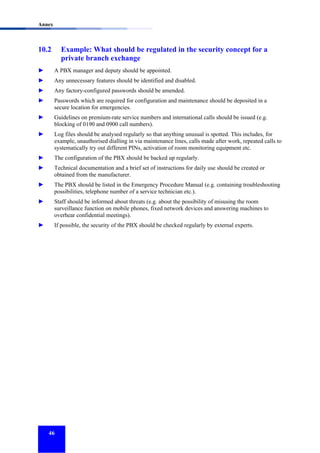 Annex

10.2

Example: What should be regulated in the security concept for a
private branch exchange

►

A PBX manager and deputy should be appointed.

►

Any unnecessary features should be identified and disabled.

►

Any factory-configured passwords should be amended.

►

Passwords which are required for configuration and maintenance should be deposited in a
secure location for emergencies.

►

Guidelines on premium-rate service numbers and international calls should be issued (e.g.
blocking of 0190 and 0900 call numbers).

►

Log files should be analysed regularly so that anything unusual is spotted. This includes, for
example, unauthorised dialling in via maintenance lines, calls made after work, repeated calls to
systematically try out different PINs, activation of room monitoring equipment etc.

►

The configuration of the PBX should be backed up regularly.

►

Technical documentation and a brief set of instructions for daily use should be created or
obtained from the manufacturer.

►

The PBX should be listed in the Emergency Procedure Manual (e.g. containing troubleshooting
possibilities, telephone number of a service technician etc.).

►

Staff should be informed about threats (e.g. about the possibility of misusing the room
surveillance function on mobile phones, fixed network devices and answering machines to
overhear confidential meetings).

►

If possible, the security of the PBX should be checked regularly by external experts.

46

 