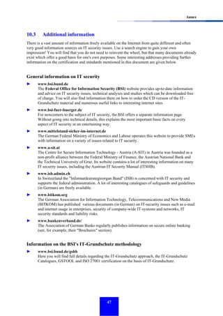 Annex

10.3

Additional information

There is a vast amount of information freely available on the Internet from quite different and often
very good information sources on IT security issues. Use a search engine to gain your own
impression! You will find that you do not need to reinvent the wheel, but that many documents already
exist which offer a good basis for one's own purposes. Some interesting addresses providing further
information on the certification and standards mentioned in this document are given below.

General information on IT security
►

www.bsi.bund.de
The Federal Office for Information Security (BSI) website provides up-to-date information
and advice on IT security issues, technical analyses and studies which can be downloaded free
of charge. You will also find information there on how to order the CD version of the ITGrundschutz material and numerous useful links to interesting internet sites.

►

www.bsi-fuer-buerger.de
For newcomers to the subject of IT security, the BSI offers a separate information page.
Without going into technical details, this explains the most important basic facts on every
aspect of IT security in an entertaining way.

►

www.mittelstand-sicher-im-internet.de
The German Federal Ministry of Economics and Labour operates this website to provide SMEs
with information on a variety of issues related to IT security.

►

www.a-sit.at
The Centre for Secure Information Technology - Austria (A-SIT) in Austria was founded as a
non-profit alliance between the Federal Ministry of Finance, the Austrian National Bank and
the Technical University of Graz. Its website contains a lot of interesting information on many
IT security issues, including the Austrian IT Security Manual (ITSHB).

►

www.isb.admin.ch
In Switzerland the "Informatikstrategieorgan Bund" (ISB) is concerned with IT security and
supports the federal administration. A lot of interesting catalogues of safeguards and guidelines
(in German) are freely available.

►

www.bitkom.org
The German Association for Information Technology, Telecommunications and New Media
(BITKOM) has published various documents (in German) on IT-security issues such as e-mail
and internet usage in enterprises, security of company-wide IT-systems and networks, IT
security standards and liability risks.

►

www.bankenverband.de/
The Association of German Banks regularly publishes information on secure online banking
(see, for example, their "Brochures" section).

Information on the BSI's IT-Grundschutz methodology
►

www.bsi.bund.de/gshb
Here you will find full details regarding the IT-Grundschutz approach, the IT-Grundschutz
Catalogues, GSTOOL and ISO 27001 certification on the basis of IT-Grundschutz.

47

 