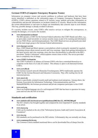 Annex

German CERTs (Computer Emergency Response Teams)
Information on computer viruses and security problems in software and hardware that have been
newly identified is published on the information pages of Computer Emergency Response Teams
(CERTs). CERTs answer questions related to IT security issues, publish up-to-date information on
vulnerabilities and provide information on incidents related to IT security. Based on this information,
the system administrators or end users in charge can immediately take concrete steps to avert threats.
This way, possible damage is already avoided in advance.
If a security incident occurs, some CERTs offer reactive services to mitigate the consequences, to
remedy the damages, or to resolve the incident.
►

www.bsi.bund.de/certbund
The BSI operates a CERT for the German Federal authorities (the CERT-Bund) and offers, e.g.,
an up-to-date e-mail newsletter on various security issues as part of its warning and information
service WID (Warn- und Informationsdienst). The CERT-Bund services are primarily provided
for the main target group in the German Federal administration.

►

www.buerger-cert.de
Here, CERT-Bund and Mcert operate a joint platform which is primarily intended for regularly
informing citizens about current security and virus warnings. Apart from getting information on
the latest security and virus warnings, users also have the possibility to subscribe to the BSI’s
newsletter "Sicher Informiert" which explains current issues in brief. The service provided
here is completely free of charge.

►

www.CERT-Verbund.de
The CERT-Verbund is an alliance of German CERTs who have committed themselves to
cooperate on the basis of a Code of Conduct. This alliance is open to all interested German
CERTs.

►

www.cert.dfn.de
The German research network (Deutsches Forschungsnetz, DFN) traditionally operates the
CERT for the German Research and Education Community. They offer mailing lists for all
interested persons.

►

www.mcert.de
Mcert is specifically oriented towards small and medium-sized enterprises. Among others, the
German Association for Information Technology, Telecommunications and New
Media(BITKOM), the German government and private companies participate in this CERT.

►

www.cert.org
This is an English-language site of a well-respected CERT that has been in operation for many
years and was also the first of its kind.

Standards and certification
►

www.initiatived21.de/druck/news/publikationen2002/doc/22_1053502380.pdf
The D21 initiative has brought together and compared the most important IT security standards
in an article.

►

www.isaca.org
Cobit can be reached on the site of the "Information Systems Audit and Control Association &
Foundation".

►

www.iso.org
ISO standards can be purchased on the ISO website. Unfortunately they are normally not cheap.

►

www.commoncriteria.org
The Common Criteria standard mentioned above can be downloaded free of charge from the

48

 